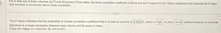 For a data set of brain volumes (cm^3) and IQ scores of five males, the lnear correlation coefficient is found and the P -value is 0.332. Write a statement that interprets the P -value 
and includes a conclusion about linear corretation. 
The P -value indicates that the probability of a linear correlation coefficient that is at least as extreme is [0.0332 %, which is hgh so there is not sufficient evidance to conclude 
that there is a linear correlation between brain volume and IQ score in males 
(Type an integer or a decimal. Do nol round.)