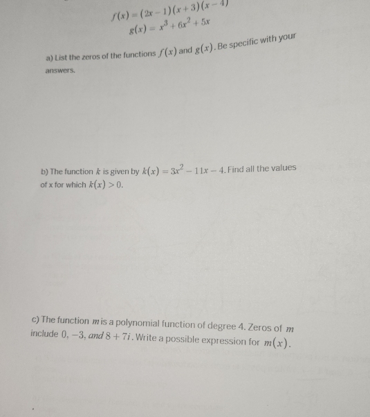 f(x)=(2x-1)(x+3)(x-4)
g(x)=x^3+6x^2+5x
a) List the zeros of the functions f(x) and g(x). Be specific with your 
answers. 
b) The function k is given by k(x)=3x^2-11x-4. Find all the values 
of x for which k(x)>0. 
c) The function m is a polynomial function of degree 4. Zeros of m
include 0, -3, and 8+7i. Write a possible expression for m(x).