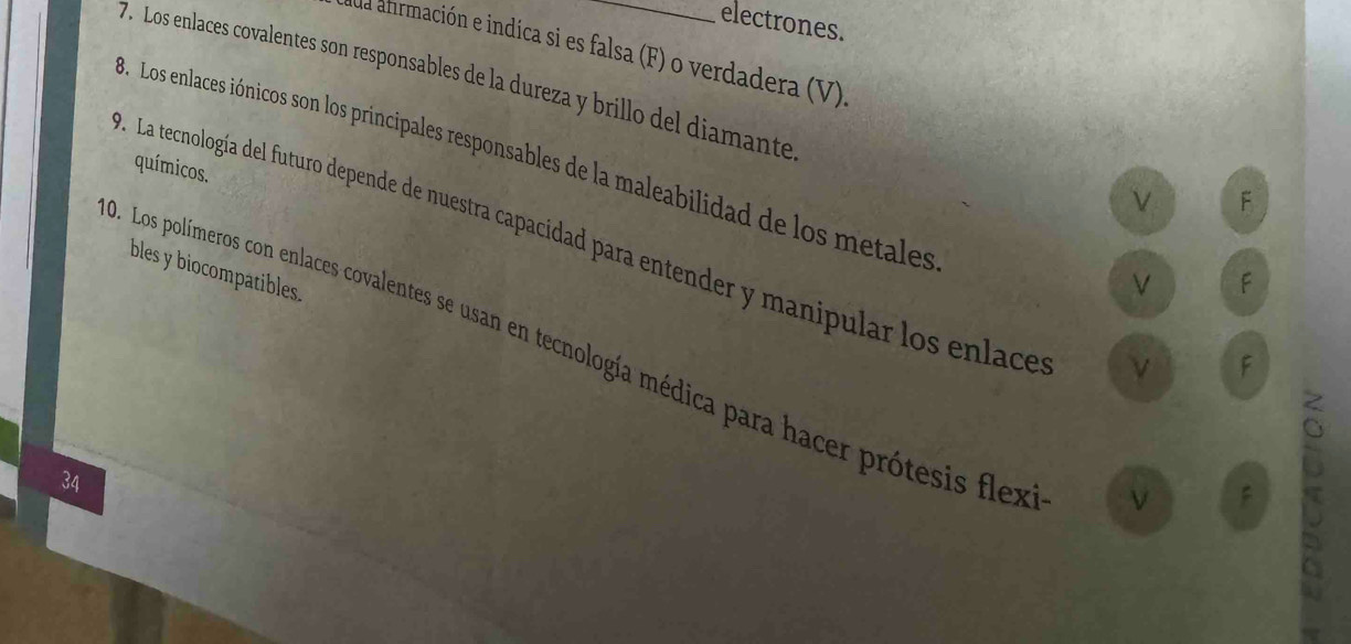 electrones.
ua ahrmación e indica si es falsa (F) o verdadera (V)
7. Los enlaces covalentes son responsables de la dureza y brillo del diamante
8. Los enlaces iónicos son los principales responsables de la maleabilidad de los metales
químicos.
ν F
. La tecnología del futuro depende de nuestra capacidad para entender y manipular los enlace
bles y biocompatibles.
F
9. Los polímeros con enlaces covalentes se usan en tecnología médica para hacer prótesis flex
ν F
34
ν F a