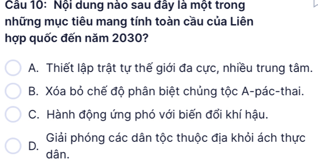 Nội dung nào sau đây là một trong
những mục tiêu mang tính toàn cầu của Liên
hợp quốc đến năm 2030?
A. Thiết lập trật tự thế giới đa cực, nhiều trung tâm.
B. Xóa bỏ chế độ phân biệt chủng tộc A-pác-thai.
C. Hành động ứng phó với biến đổi khí hậu.
Giải phóng các dân tộc thuộc địa khỏi ách thực
D.
dân.