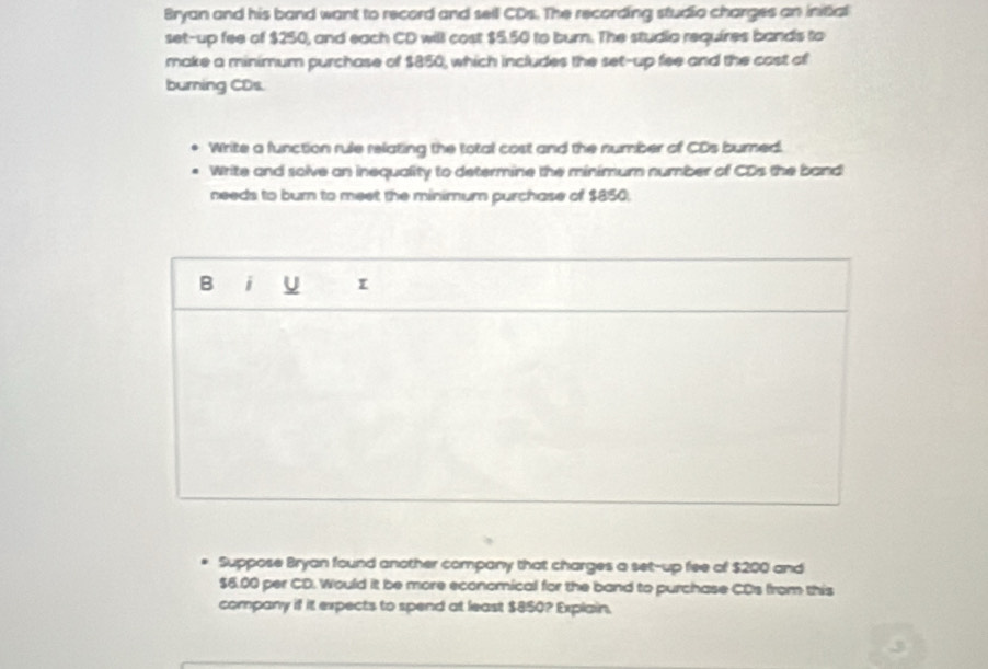 Bryan and his band want to record and sell CDs. The recording studio charges an initial 
set-up fee of $250, and each CD will cost $5.50 to burn. The studio requires bands to 
make a minimum purchase of $850, which includes the set-up fee and the cast of 
burning CDs. 
Write a function rule relating the total cost and the number of CDs burned. 
Write and solve an inequality to determine the minimum number of CDs the band 
needs to burn to meet the minimum purchase of $850. 
B i U 
Suppose Bryan found another company that charges a set-up fee of $200 and
$6.00 per CD. Would it be more economical for the band to purchase CDs from this 
company if it expects to spend at least $850? Explain.