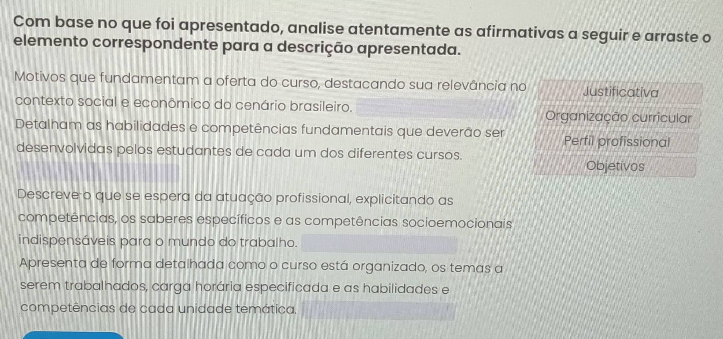 Com base no que foi apresentado, analise atentamente as afirmativas a seguir e arraste o 
elemento correspondente para a descrição apresentada. 
Motivos que fundamentam a oferta do curso, destacando sua relevância no 
Justificativa 
contexto social e econômico do cenário brasileiro. 
Organização curricular 
Detalham as habilidades e competências fundamentais que deverão ser 
Perfil profissional 
desenvolvidas pelos estudantes de cada um dos diferentes cursos. 
Objetivos 
Descreveão que se espera da atuação profissional, explicitando as 
competências, os saberes específicos e as competências socioemocionais 
indispensáveis para o mundo do trabalho. 
Apresenta de forma detalhada como o curso está organizado, os temas a 
serem trabalhados, carga horária especificada e as habilidades e 
competências de cada unidade temática.