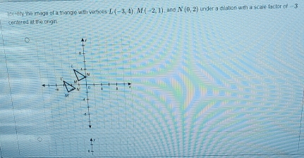 dentity the image of a trangle with vertices L(-3,4)M(-2,1) , and N(0,2) under a dilation with a scale factor of - 3
centered at the origin.