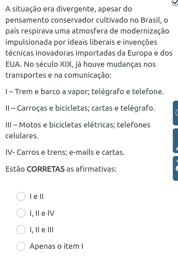 A situação era divergente, apesar do
pensamento conservador cultivado no Brasil, o
país respirava uma atmosfera de modernização
impulsionada por ideais liberais e invenções
técnicas inovadoras importadas da Europa e dos
EUA. No século XIX, já houve mudanças nos
transportes e na comunicação:
I - Trem e barco a vapor; telégrafo e telefone.
II - Carroças e bicicletas; cartas e telégrafo.
III - Motos e bicicletas elétricas; telefones
celulares.
IV- Carros e trens; e-mails e cartas.
Estão CORRETAS as afirmativas:
Iell
I, II e IV
I, Ⅱe Ⅲ
Apenas o item I