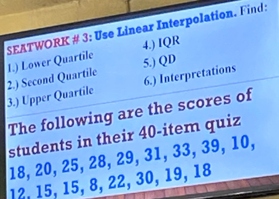 SEATWORK # 3: Use Linear Interpolation. Find: 
1.) Lower Quartile 4.) IQR 
2.) Second Quartile 5.) QD
3.) Upper Quartile 6.) Interpretations 
The following are the scores of 
students in their 40 -item quiz
18, 20, 25, 28, 29, 31, 33, 39, 10,
12, 15, 15, 8, 22, 30, 19, 18