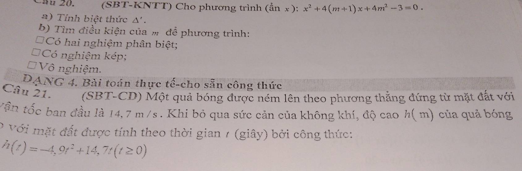 Làu 20. (SBT-KNTT) Cho phương trình (ần x): x^2+4(m+1)x+4m^2-3=0. 
a) Tính biệt thức Δ' . 
b) Tìm điều kiện của m để phương trình: 
*Có hai nghiệm phân biệt; 
Có nghiệm kép; 
Vô nghiệm. 
DANG 4. Bài toán thực tế-cho sẵn công thức 
Câu 21. (SBT-CD) Một quả bóng được ném lên theo phương thẳng đứng từ mặt đất với 
Vận tốc ban đầu là 14,7 m/s. Khi bỏ qua sức cản của không khí, độ cao h( m) của quả bóng 
o với mặt đất được tính theo thời gian 7 (giây) bởi công thức:
h(t)=-4,9t^2+14,7t(t≥ 0)