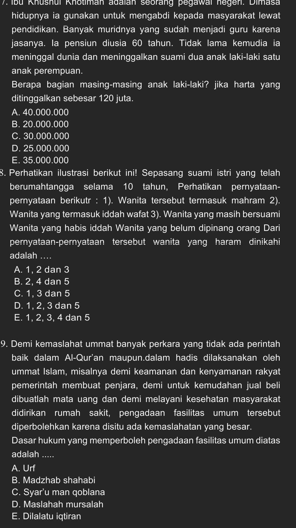 Ibu Khushui Khotiman adaian seorang pegawai negen. Dimasa
hidupnya ia gunakan untuk mengabdi kepada masyarakat lewat
pendidikan. Banyak muridnya yang sudah menjadi guru karena
jasanya. la pensiun diusia 60 tahun. Tidak lama kemudia ia
meninggal dunia dan meninggalkan suami dua anak laki-laki satu
anak perempuan.
Berapa bagian masing-masing anak laki-laki? jika harta yang
ditinggalkan sebesar 120 juta.
A. 40.000.000
B. 20.000.000
C. 30.000.000
D. 25.000.000
E. 35.000.000
8. Perhatikan ilustrasi berikut ini! Sepasang suami istri yang telah
berumahtangga selama 10 tahun, Perhatikan pernyataan-
pernyataan berikutr : 1). Wanita tersebut termasuk mahram 2).
Wanita yang termasuk iddah wafat 3). Wanita yang masih bersuami
Wanita yang habis iddah Wanita yang belum dipinang orang Dari
pernyataan-pernyataan tersebut wanita yang haram dinikahi
adalah_
A. 1, 2 dan 3
B. 2, 4 dan 5
C. 1, 3 dan 5
D. 1, 2, 3 dan 5
E. 1, 2, 3, 4 dan 5
9. Demi kemaslahat ummat banyak perkara yang tidak ada perintah
baik dalam Al-Qur'an maupun.dalam hadis dilaksanakan oleh
ummat Islam, misalnya demi keamanan dan kenyamanan rakyat
pemerintah membuat penjara, demi untuk kemudahan jual beli
dibuatlah mata uang dan demi melayani kesehatan masyarakat
didirikan rumah sakit, pengadaan fasilitas umum tersebut
diperbolehkan karena disitu ada kemaslahatan yang besar.
Dasar hukum yang memperboleh pengadaan fasilitas umum diatas
adalah .....
A. Urf
B. Madzhab shahabi
C. Syar’u man qoblana
D. Maslahah mursalah
E. Dilalatu iqtiran