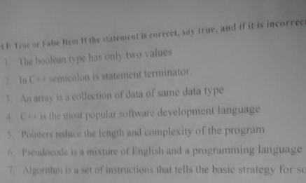 I: True or False Hem If the statement is correct, say true, and if it is incorrec 
1. The boolean type has only two values 
2 In C++ semicolon is statement terminator. 
3. An array is a collection of data of same data type 
4. C++ is the most popular software development language 
5. Pointers reduce the length and complexity of the program 
6. Pseudocode is a mixture of English and a programming language 
7 Algorithm is a set of instructions that tells the basic strategy for so