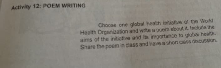 Activity 12: POEM WRITING 
Choose one global health initiative of the World 
Health Organization and write a poem about it. Include the 
aims of the initiative and its importance to global health. 
Share the poem in class and have a short class discussion.