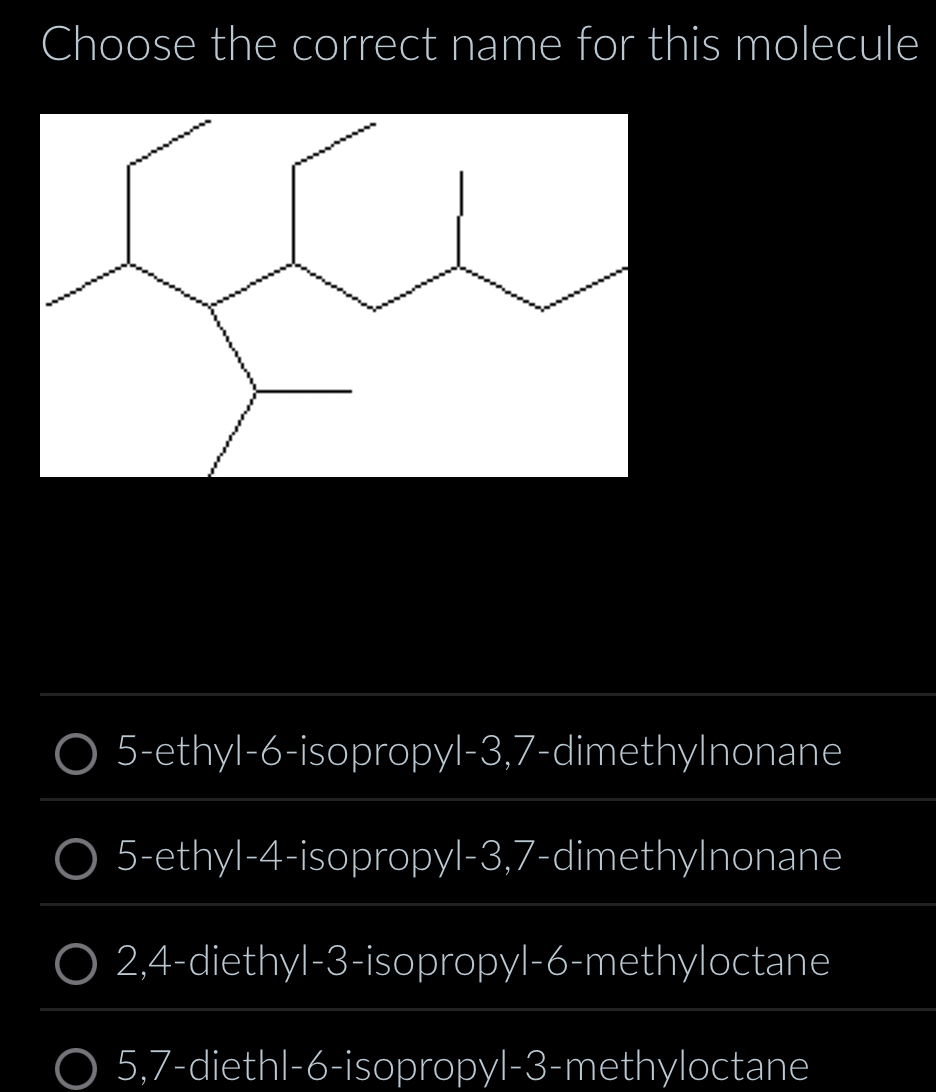 Choose the correct name for this molecule
5-ethyl- 6 -isopropyl -3, 7 -dimethylnonane
5-ethyl -4 -isopropyl -3, 7 -dimethylnonane
2, 4 -diethyl -3 -isopropyl- 6 -methyloctane
5, 7 -diethl -6 -isopropyl -3 -methyloctane