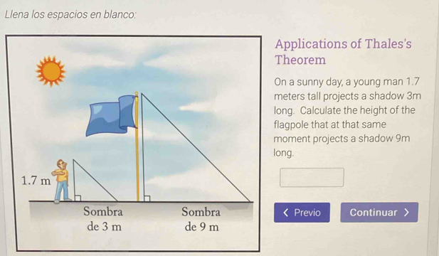 Llena los espacios en blanco: 
Applications of Thales's 
Theorem 
On a sunny day, a young man 1.7
meters tall projects a shadow 3m
long. Calculate the height of the 
flagpole that at that same 
moment projects a shadow 9m
Previo Continuar