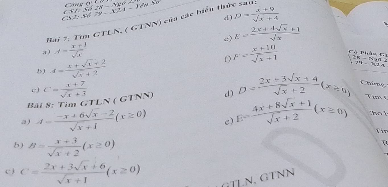 ô ng n 
CSI: · 
CS2: S delta 79-X2A-Y8nSO Sdelta 28-Ngoverline O
d) D= (x+9)/sqrt(x)+4 
Bài 7: Tìm GTLN, ( GTNN) của các biểu thức sau. 
e) E= (2x+4sqrt(x)+1)/sqrt(x) 
a) A= (x+1)/sqrt(x)  Cố Phần GI 
f) F= (x+10)/sqrt(x)+1 
b) A= (x+sqrt(x)+2)/sqrt(x)+2 
28 - Ngõ 2 
79-X2A 
c) C= (x+7)/sqrt(x)+3 
d) D= (2x+3sqrt(x)+4)/sqrt(x)+2 (x≥ 0) Chứng 
Bài 8: Tìm GTLN ( G TNN) 
Tìm ( 
a) A= (-x+6sqrt(x)-2)/sqrt(x)+1 (x≥ 0)
e) E= (4x+8sqrt(x)+1)/sqrt(x)+2 (x≥ 0) ho h 
Tín 
b) B= (x+3)/sqrt(x)+2 (x≥ 0)
R 
c ) C= (2x+3sqrt(x)+6)/sqrt(x)+1 (x≥ 0)
GTLN, GTNN