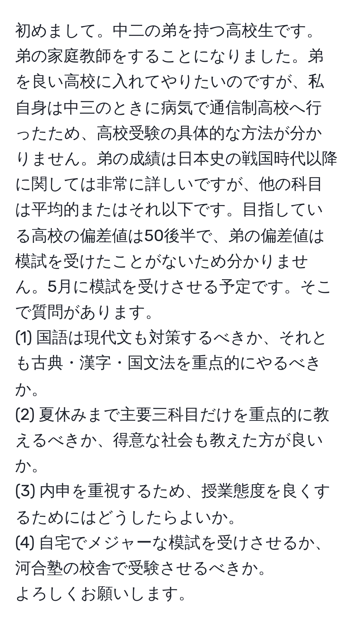 初めまして。中二の弟を持つ高校生です。弟の家庭教師をすることになりました。弟を良い高校に入れてやりたいのですが、私自身は中三のときに病気で通信制高校へ行ったため、高校受験の具体的な方法が分かりません。弟の成績は日本史の戦国時代以降に関しては非常に詳しいですが、他の科目は平均的またはそれ以下です。目指している高校の偏差値は50後半で、弟の偏差値は模試を受けたことがないため分かりません。5月に模試を受けさせる予定です。そこで質問があります。  
(1) 国語は現代文も対策するべきか、それとも古典・漢字・国文法を重点的にやるべきか。  
(2) 夏休みまで主要三科目だけを重点的に教えるべきか、得意な社会も教えた方が良いか。  
(3) 内申を重視するため、授業態度を良くするためにはどうしたらよいか。  
(4) 自宅でメジャーな模試を受けさせるか、河合塾の校舎で受験させるべきか。  
よろしくお願いします。