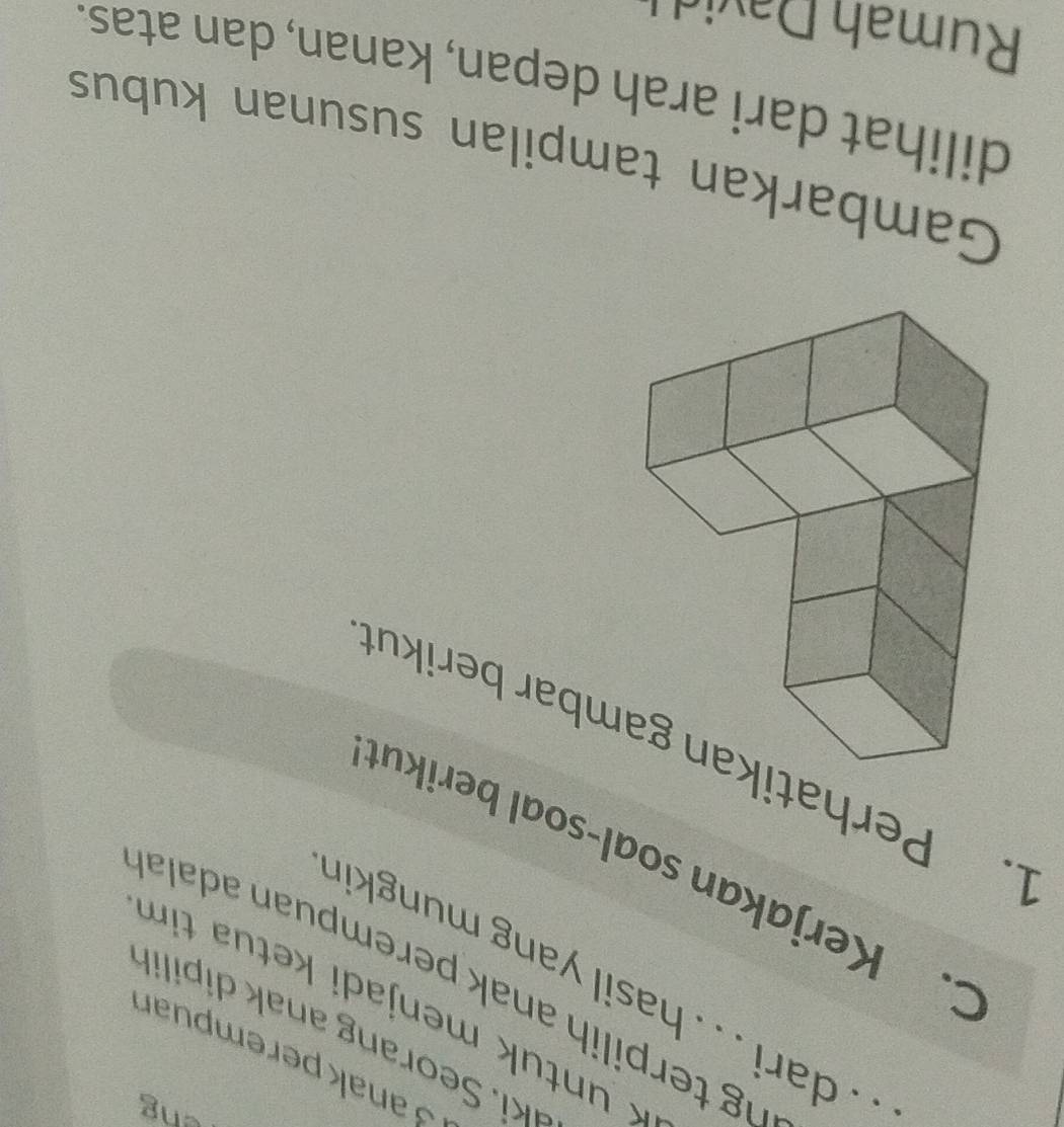 eng 
3anakperempuan 
*k or ng i 
* untuk menjadi ketua tim 
_. . dari . . . hasil yang mungkir 
ng terpilih anak perempuan adala 
C. Kerjakan soal-soal berikut 
1. Perhatimbar berikut 
Gambarkan tampilan susunan kubus 
dilihat dari arah depan, kanan, dan atas. 
Rumah D av i
