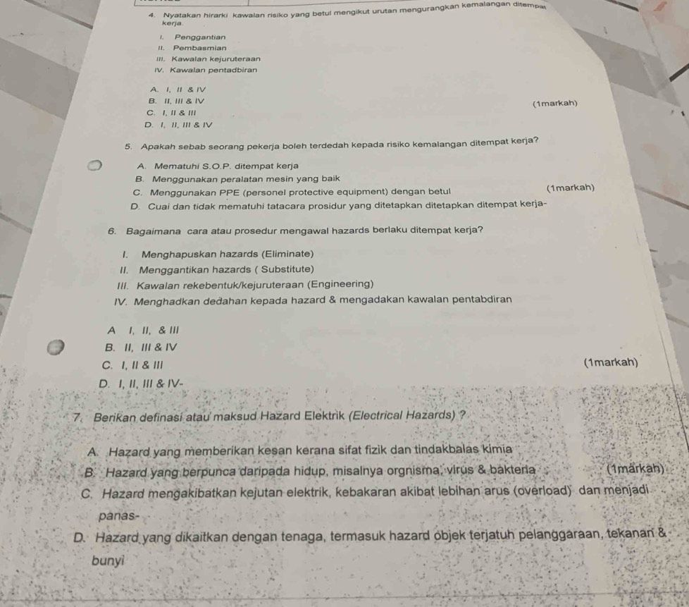 Nyatakan hirarki kawalan risiko yang betul mengikut urutan mengurangkan kemalangan ditempa
kerja
I. Penggantian
Pembasmían
III. Kawalan kejuruteraan
IV. Kawalan pentadbiran
A. I, I &IV
B. II, II & ⅣV
(1markah)
C.I, Ⅱ & Ⅲ
D. I, II, III & IV
5. Apakah sebab seorang pekerja boleh terdedah kepada risiko kemalangan ditempat kerja?
A. Mematuhi S.O.P. ditempat kerja
B. Menggunakan peralatan mesin yang baik
C. Menggunakan PPE (personel protective equipment) dengan betul (1markah)
D. Cuai dan tidak mematuhi tatacara prosidur yang ditetapkan ditetapkan ditempat kerja-
6. Bagaimana cara atau prosedur mengawal hazards berlaku ditempat kerja?
I. Menghapuskan hazards (Eliminate)
II. Menggantikan hazards ( Substitute)
III. Kawalan rekebentuk/kejuruteraan (Engineering)
IV. Menghadkan deđahan kepada hazard & mengadakan kawalan pentabdiran
A I, II, &III
B. II,III & IV
C.I, I & I (1markah)
D. I, II,III & IV-
7. Berikan definasi atau maksud Hazard Elektrik (Electrical Hazards) ?
A. Hazard yang memberikan kesan kerana sifat fizik dan tindakbalas kimia
B. Hazard yang berpunca daripada hidup, misalnya orgnisma, virus & bakteria (1märkah)
C. Hazard mengakibatkan kejutan elektrik, kebakaran akibat lebihan arus (overload) dan menjadi
panas-
D. Hazard yang dikaitkan dengan tenaga, termasuk hazard objek terjatuh pelanggaraan, tekanan &
bunyì