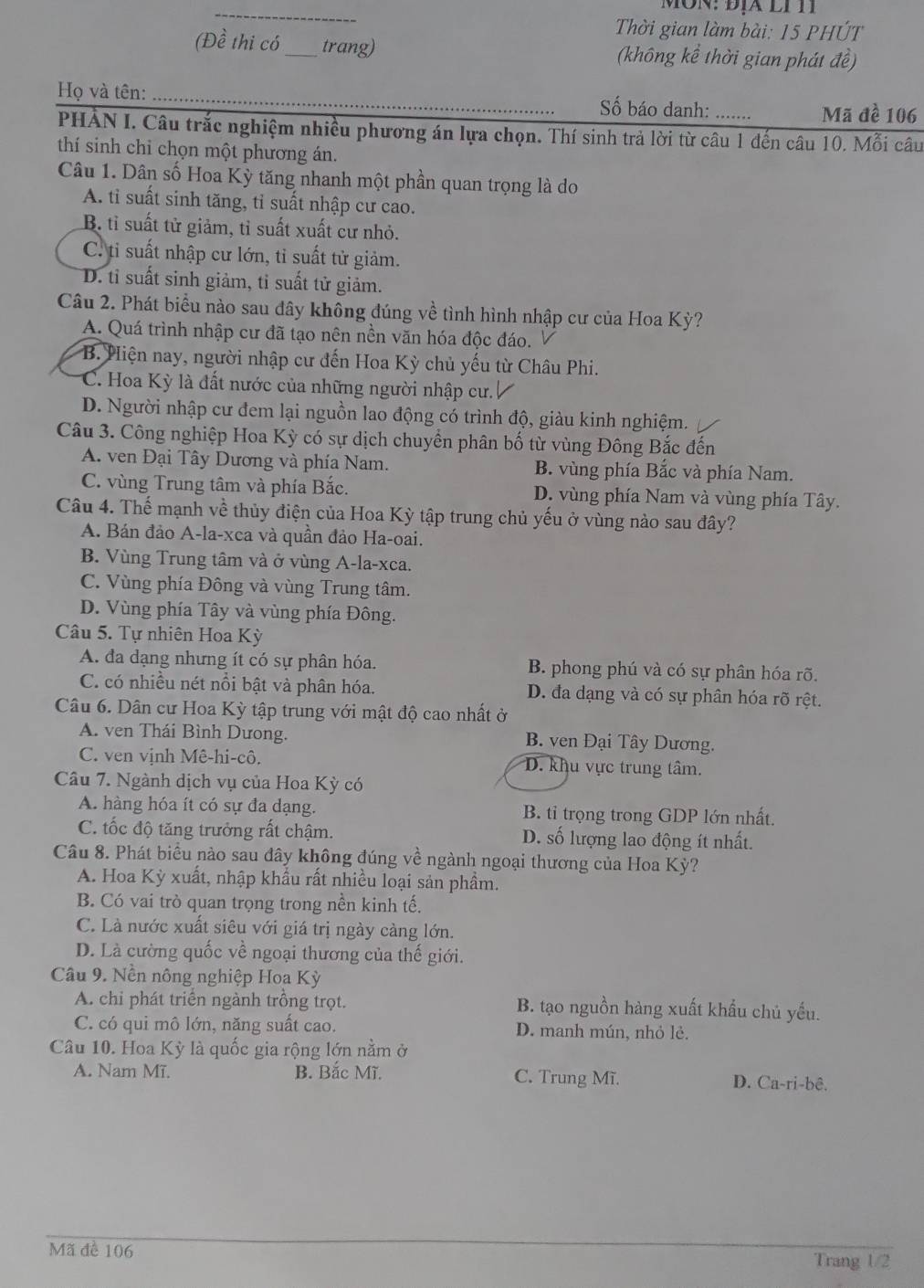 ôn:Địa li  T
Thời gian làm bài: 15 PHÚT
(Đề thi có_ trang) (không kể thời gian phát đề)
Họ và tên: ___Số báo danh: …..... Mã đề 106
PHẢN I. Câu trắc nghiệm nhiều phương án lựa chọn. Thí sinh trả lời từ câu 1 đến câu 10. Mỗi câu
thí sinh chi chọn một phương án.
Câu 1. Dân số Hoa Kỳ tăng nhanh một phần quan trọng là do
A. tỉ suất sinh tăng, tỉ suất nhập cư cao.
B. tỉ suất tử giảm, tỉ suất xuất cư nhỏ.
C. ti suất nhập cư lớn, tỉ suất tử giảm.
D. tỉ suất sinh giảm, tỉ suất tử giảm.
Câu 2. Phát biểu nào sau đây không đúng về tình hình nhập cư của Hoa Kỳ?
A. Quá trình nhập cư đã tạo nên nền văn hóa độc đáo.
B. Hiện nay, người nhập cư đến Hoa Kỳ chủ yếu từ Châu Phi.
C. Hoa Kỳ là đất nước của những người nhập cư. /
D. Người nhập cư đem lại nguồn lao động có trình độ, giàu kinh nghiệm.
Câu 3. Công nghiệp Hoa Kỳ có sự dịch chuyển phân bố từ vùng Đông Bắc đến
A. ven Đại Tây Dương và phía Nam. B. vùng phía Bắc và phía Nam.
C. vùng Trung tâm và phía Bắc. D. vùng phía Nam và vùng phía Tây.
Câu 4. Thế mạnh về thủy điện của Hoa Kỳ tập trung chủ yếu ở vùng nào sau đây?
A. Bán đảo A-la-xca và quần đảo Ha-oai.
B. Vùng Trung tâm và ở vùng A-la-xca.
C. Vùng phía Đông và vùng Trung tâm.
D. Vùng phía Tây và vùng phía Đông.
Câu 5. Tự nhiên Hoa Kỳ
A. đa dạng nhưng ít có sự phân hóa. B. phong phú và có sự phân hóa rõ.
C. có nhiều nét nổi bật và phân hóa. D. đa dạng và có sự phân hóa rõ rệt.
Câu 6. Dân cư Hoa Kỳ tập trung với mật độ cao nhất ở
A. ven Thái Bình Dưong. B. ven Đại Tây Dương.
C. ven vịnh Mê-hi-cô. D. khu vực trung tâm.
Câu 7. Ngành dịch vụ của Hoa Kỳ có
A. hàng hóa ít có sự đa dạng. B. tỉ trọng trong GDP lớn nhất.
C. ốc độ tăng trưởng rất chậm. D. số lượng lao động ít nhất.
Câu 8. Phát biểu nào sau đây không đúng về ngành ngoại thương của Hoa Kỳ?
A. Hoa Kỳ xuất, nhập khẩu rất nhiều loại sản phầm.
B. Có vai trò quan trọng trong nền kinh tế.
C. Là nước xuất siêu với giá trị ngày càng lớn.
D. Là cường quốc về ngoại thương của thế giới.
Câu 9. Nền nông nghiệp Hoa Kỳ
A. chi phát triển ngành trồng trọt. B. tạo nguồn hàng xuất khẩu chủ yếu.
C. có qui mô lớn, năng suất cao. D. manh mún, nhỏ lẻ.
Câu 10. Hoa Kỳ là quốc gia rộng lớn nằm ở
A. Nam Mĩ. B. Bắc Mĩ. C. Trung Mĩ. D. Ca-ri-bê.
Mã đề 106
Trang 1/2