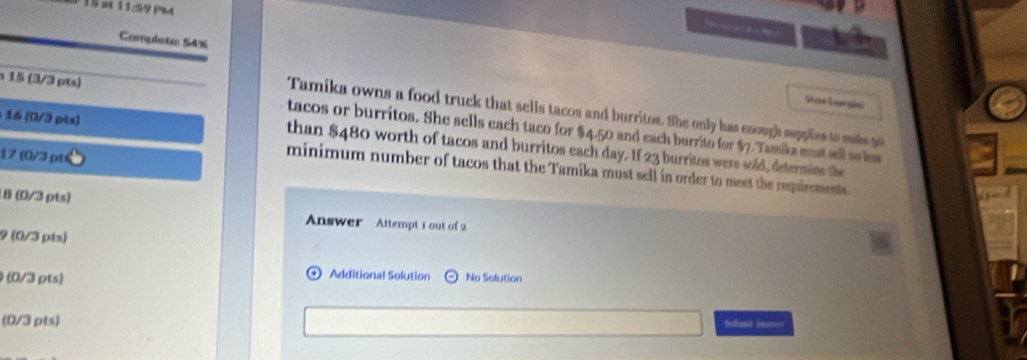 at 11/59 PM 
Complete: 54% 
Son Largin 
Tamika owns a food truck that sells tacos and burritos. She only has enough supplies to maks g0
15 (3/3 pts) tacos or burritos. She sells each taco for $4.50 and each burrito for $7.Tamiks must sell se lm
16 (0/3 ptx) than $480 worth of tacos and burritos each day. If 23 burritos were sold, determine the
17 (0/3 ρt 
minimum number of tacos that the Tamika must sell in order to meet the requirements 
8 (0/3 pts) 
Answer Attempt t out of 2 
9 (0/3 pts) 
Additional Solution 
(0/3 pts) No Solution 
(0/3 pts) 
Schaui Aton?