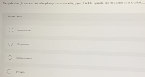 The synthesis of glucose from noncarbohydrate precursors including glycerol, lactate, pyruvate, and most amino acids is called_
Multiple Choice
beta-oxication
glycogenests
gluconeogenesis
glycolysis