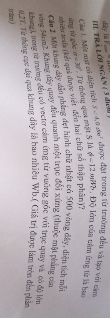dây là F_max=1D
III. TRÄ LỜI NGÁN ( 3 điem ) 
Câu 1. Một mặt có diện tích S=4,0dm^2 được đặt trong từ trường đều và tạo với cảm 
ứng từ góc alpha =30°. Từ thông qua mặt S là phi =12mWb. Độ lớn của cảm ứng từ là bao 
nhiêu tesla (kết quả được viết đến hai chữ số thập phân)? 
Câu 2. Một khung dây dẫn phẳng dẹt hình chữ nhật có 500 vòng dây, diện tích mỗi 
vòng 54cm2. Khung dây quay đều quanh một trục đổi xứng (thuộc mặt phẳng của
khung), trong từ trường đều có vectơ cảm ứng từ vuông góc với trục quay và có độ lớn
0,2T. Từ thông cực đại qua khung dây là bao nhiêu Wb.( Giá trị được làm tròn đến phần 
trăm)
