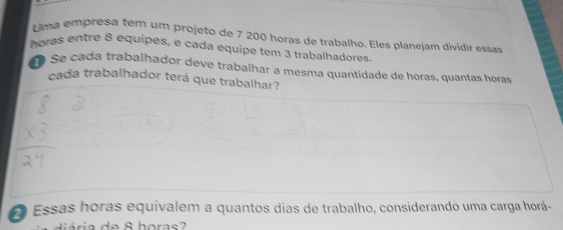 Uma empresa tem um projeto de 7 200 horas de trabalho. Eles planejam dividir essas 
horas entre 8 equipes, e cada equipe tem 3 trabalhadores. 
Se cada trabalhador deve trabalhar a mesma quantidade de horas, quantas horas 
cada trabalhador terá que trabalhar? 
O Essas horas equivalem a quantos dias de trabalho, considerando uma carga horá-