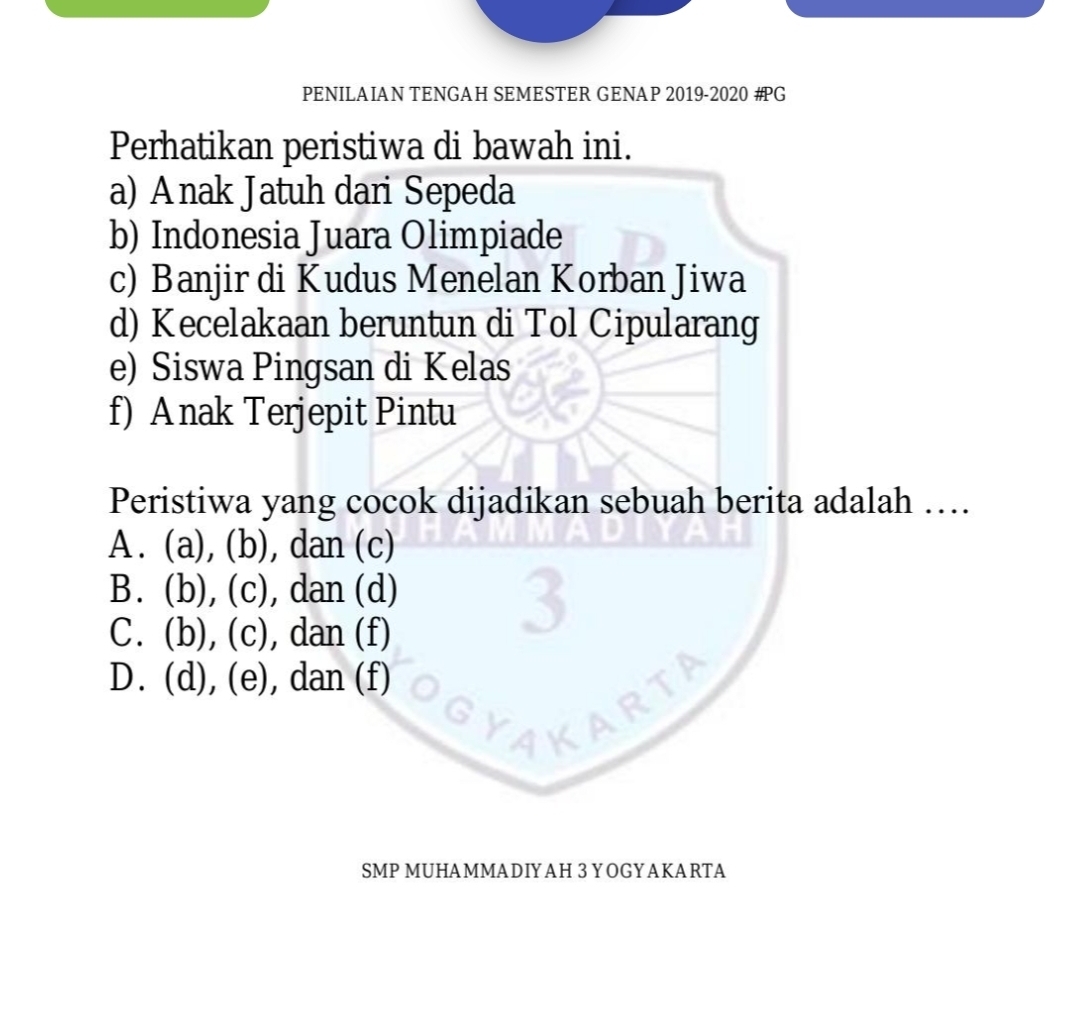 PENILAIAN TENGAH SEMESTER GENAP 2019-2020 #G
Perhatikan peristiwa di bawah ini.
a) Anak Jatuh dari Sepeda
b) Indonesia Juara Olimpiade
c) Banjir di Kudus Menelan Korban Jiwa
d) Kecelakaan beruntun di Tol Cipularang
e) Siswa Pingsan di Kelas
f) A nak Terjepit Pintu
Peristiwa yang cocok dijadikan sebuah berita adalah …
A. (a), (b), dan (c)
B. (b), (c), dan (d)
C. (b), (c), dan (f)
D. (d), (e), dan (f)
?
SMP MUHAMMADIYAH 3 YOGYAKARTA