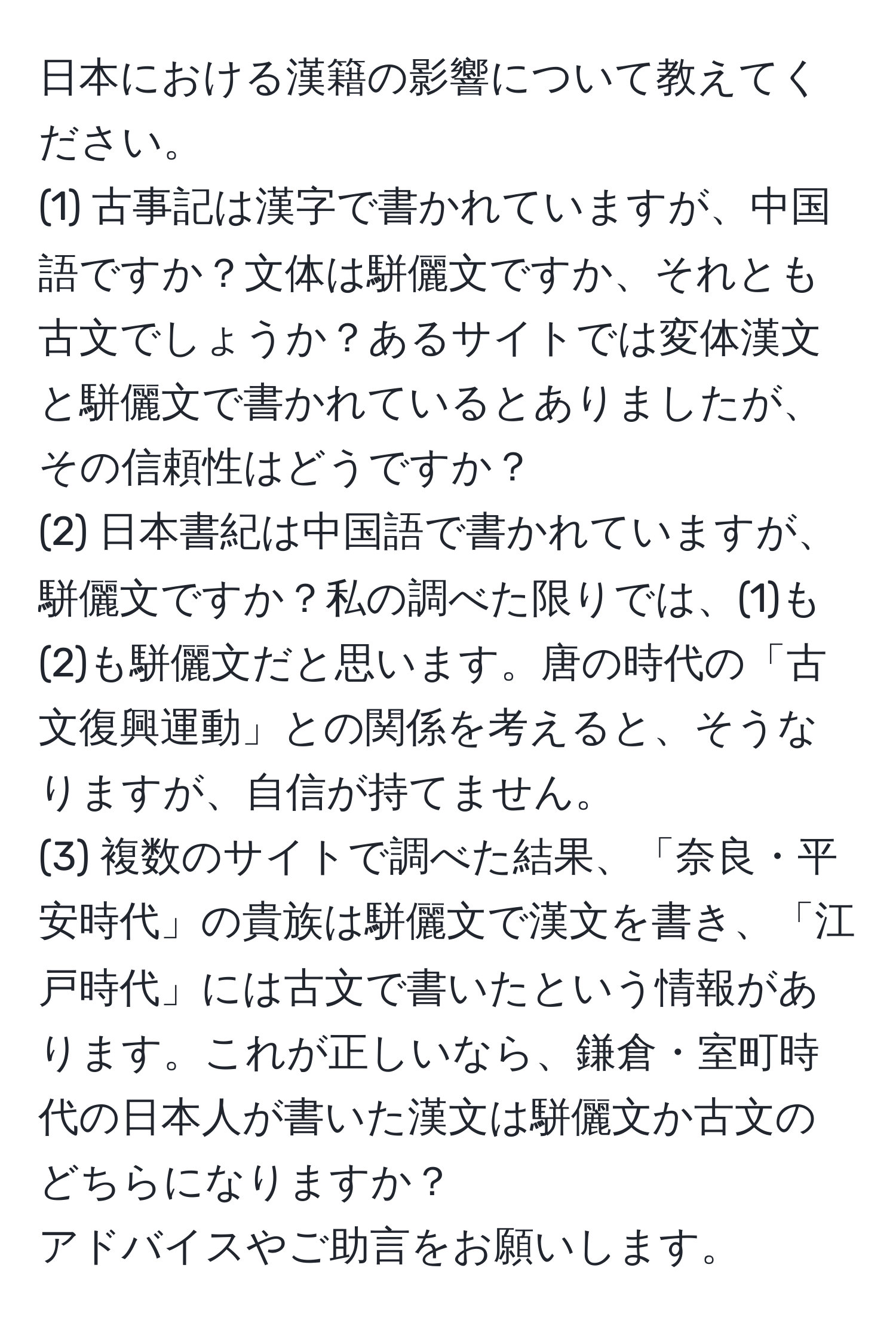 日本における漢籍の影響について教えてください。  
(1) 古事記は漢字で書かれていますが、中国語ですか？文体は駢儷文ですか、それとも古文でしょうか？あるサイトでは変体漢文と駢儷文で書かれているとありましたが、その信頼性はどうですか？  
(2) 日本書紀は中国語で書かれていますが、駢儷文ですか？私の調べた限りでは、(1)も(2)も駢儷文だと思います。唐の時代の「古文復興運動」との関係を考えると、そうなりますが、自信が持てません。  
(3) 複数のサイトで調べた結果、「奈良・平安時代」の貴族は駢儷文で漢文を書き、「江戸時代」には古文で書いたという情報があります。これが正しいなら、鎌倉・室町時代の日本人が書いた漢文は駢儷文か古文のどちらになりますか？  
アドバイスやご助言をお願いします。