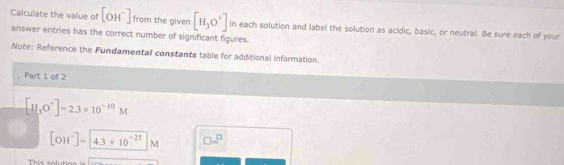 Calculate the value of [OH^-] from the given [H_3O^+] in each solution and label the solution as acidic, basic, or neutral. Be sure each of your 
answer entries has the correct number of significant figures. 
Note: Reference the Fundamental constants table for additional information. 
Part 1 of 2
[H_3O^+]=2.3* 10^(-10)M
[OH^-]=4.3* 10^(-25)M □ * 10^□
This solutic