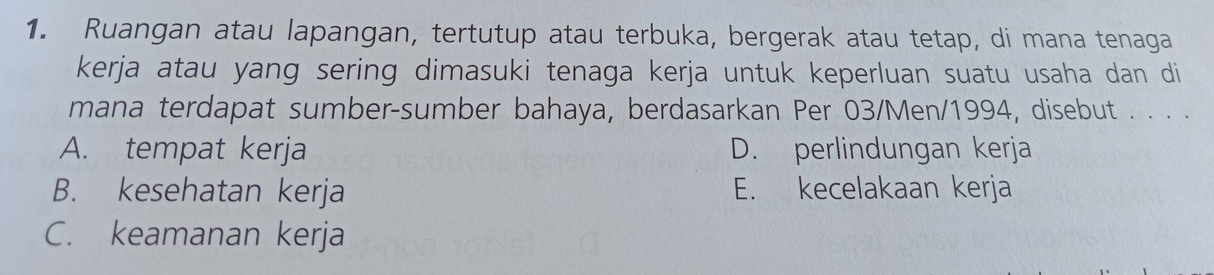 Ruangan atau lapangan, tertutup atau terbuka, bergerak atau tetap, di mana tenaga
kerja atau yang sering dimasuki tenaga kerja untuk keperluan suatu usaha dan di
mana terdapat sumber-sumber bahaya, berdasarkan Per 03/Men/1994, disebut . . . .
A. tempat kerja D. perlindungan kerja
B. kesehatan kerja E. kecelakaan kerja
C. keamanan kerja