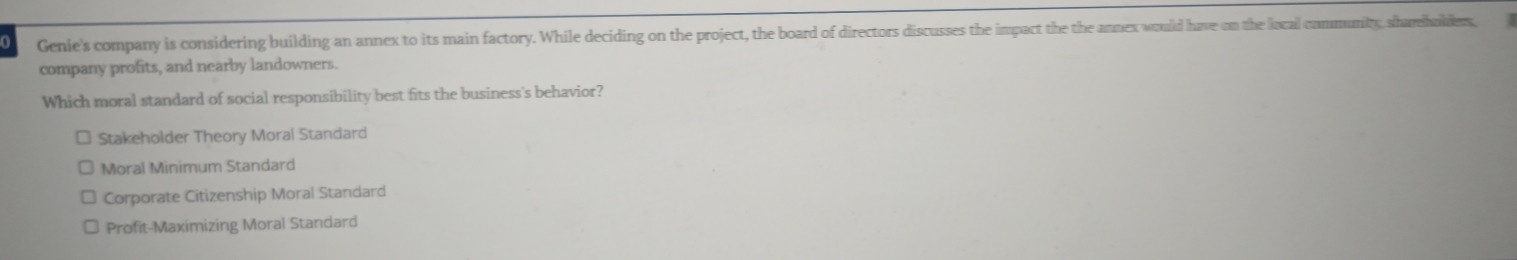 Genie's company is considering building an annex to its main factory. While deciding on the project, the board of directors discusses the impact the the annex would have on the local community, shareholdes,
company profits, and nearby landowners.
Which moral standard of social responsibility best fits the business's behavior?
Stakeholder Theory Moral Standard
Moral Minimum Standard
Corporate Citizenship Moral Standard
Profit-Maximizing Moral Standard