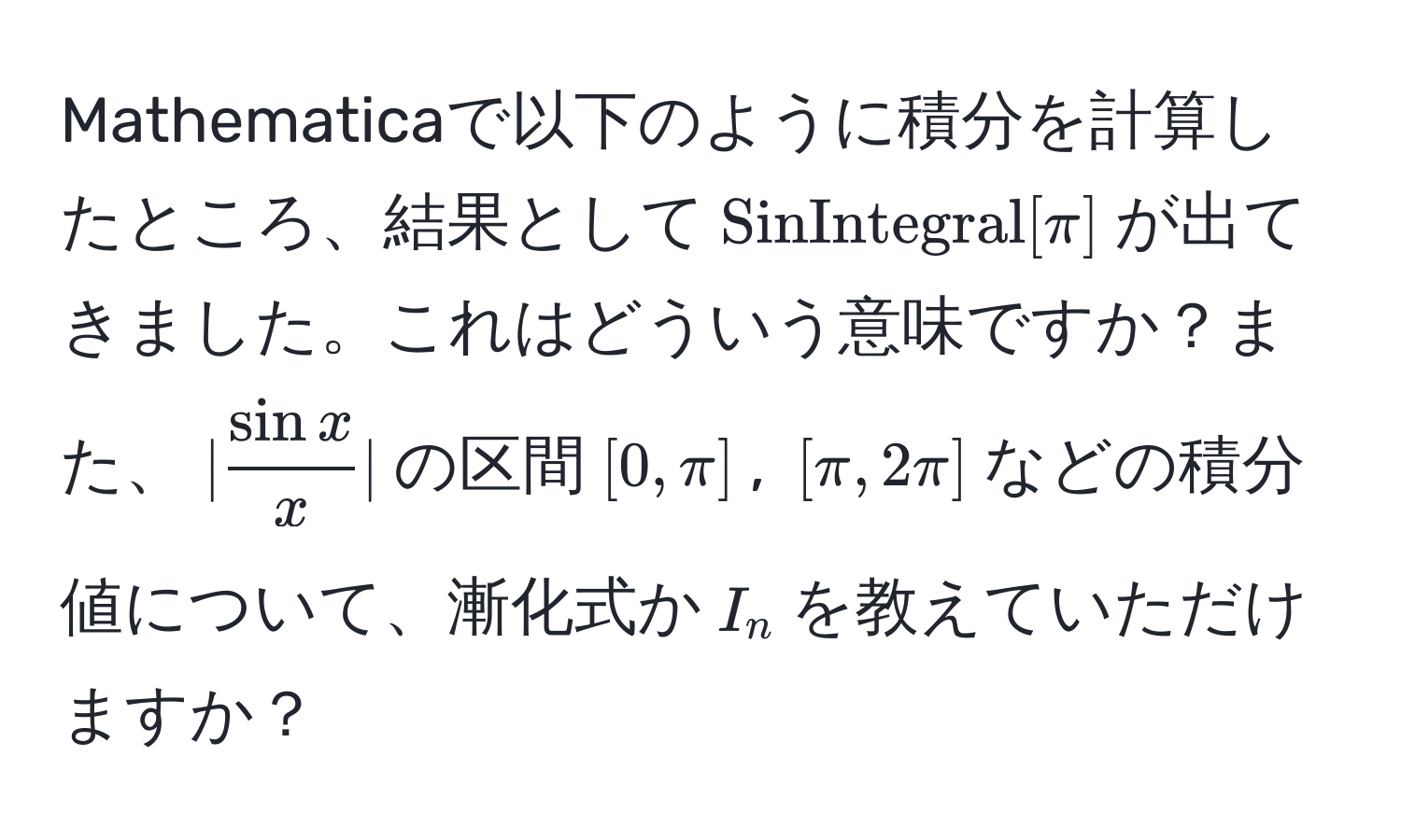 Mathematicaで以下のように積分を計算したところ、結果として$SinIntegral[π]$が出てきました。これはどういう意味ですか？また、$|fracsinxx|$の区間$[0, π]$, $[π, 2π]$などの積分値について、漸化式か$I_n$を教えていただけますか？