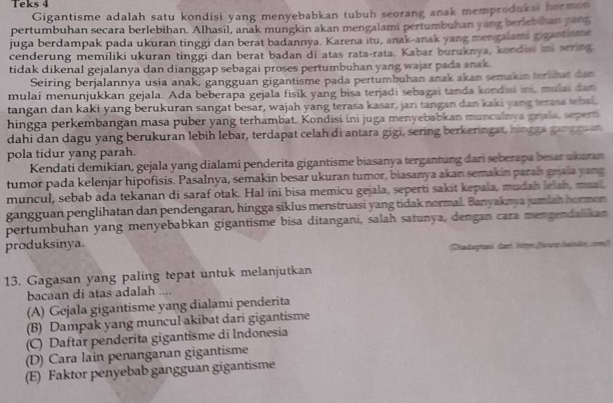 Teks 4
Gigantisme adalah satu kondisi yang menyebabkan tubuh seorang anak memproduksi hormon
pertumbuhan secara berlebihan. Alhasil, anak mungkin akan mengalami pertumbuhan yang beriebihan yang
juga berdampak pada ukuran tinggi dan berat badannya. Karena itu, anak-anak yang mengalams gigantsme
cenderung memiliki ukuran tinggi dan berat badan di atas rata-rata. Kabar buruknya, kondist in sering
tidak dikenal gejalanya dan dianggap sebagai proses pertumbuhan yang wajar pada anak.
Seiring berjalannya usia anak, gangguan gigantisme pada pertumbuhan anak akan semakin ternhat dan
mulai menunjukkan gejala. Ada beberapa gejala fisik yang bisa terjadi sebagai tanda kondist in, mulai dan
tangan dan kaki yang berukuran sangat besar, wajah yang terasa kasar, jari tangan dan kaki yang terasa tebal.
hingga perkembangan masa puber yang terhambat. Kondisi ini juga menyebabkan munculnya geala, sepert
dahi dan dagu yang berukuran lebih lebar, terdapat celah di antara gigi, sering berkeringat, hingga gang guin
pola tidur yang parah.
Kendati demikian, gejala yang dialami penderita gigantisme biasanya tergantung dari seberapa besar ukaran
tumor pada kelenjar hipofisis. Pasalnya, semakin besar ukuran tumor, biasanya akan semakin parah grala yang
muncul, sebab ada tekanan di saraf otak. Hal ini bisa memicu gejala, seperti sakit kepala, mudah lelah, mual,
gangguan penglihatan dan pendengaran, hingga siklus menstruasi yang tidak normal. Banyaknya jumian honnon
pertumbuhan yang menyebabkan gigantisme bisa ditangani, salah satunya, dengan cara mengendalikan
produksinya.
(Dhadagranh dom )atge frrs Ialndes com)
13. Gagasan yang paling tepat untuk melanjutkan
bacaan di atas adalah ....
(A) Gejala gigantisme yang dialami penderita
(B) Dampak yang muncul akibat dari gigantisme
(C) Daftar penderita gigantisme di Indonesia
(D) Cara lain penanganan gigantisme
(E) Faktor penyebab gangguan gigantisme