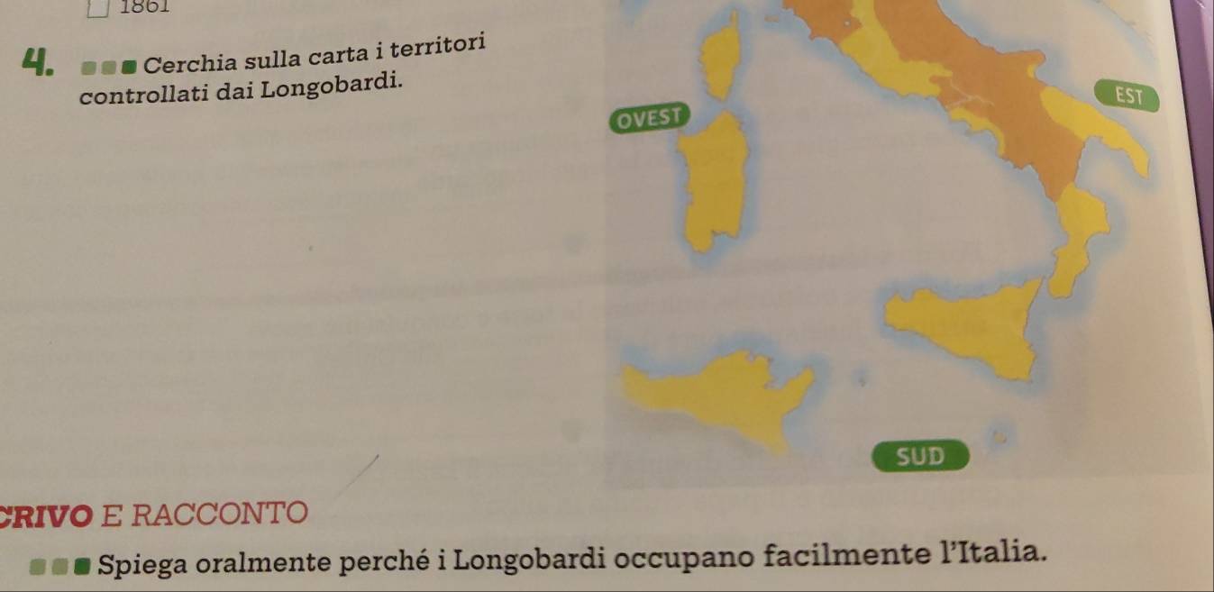 1861 
4. Cerchia sulla carta i territori 
controllati dai Longobardi. 
EST 
OVEST 
SUD 
CRIVO E RACCONTO 
Spiega oralmente perché i Longobardi occupano facilmente l’Italia.