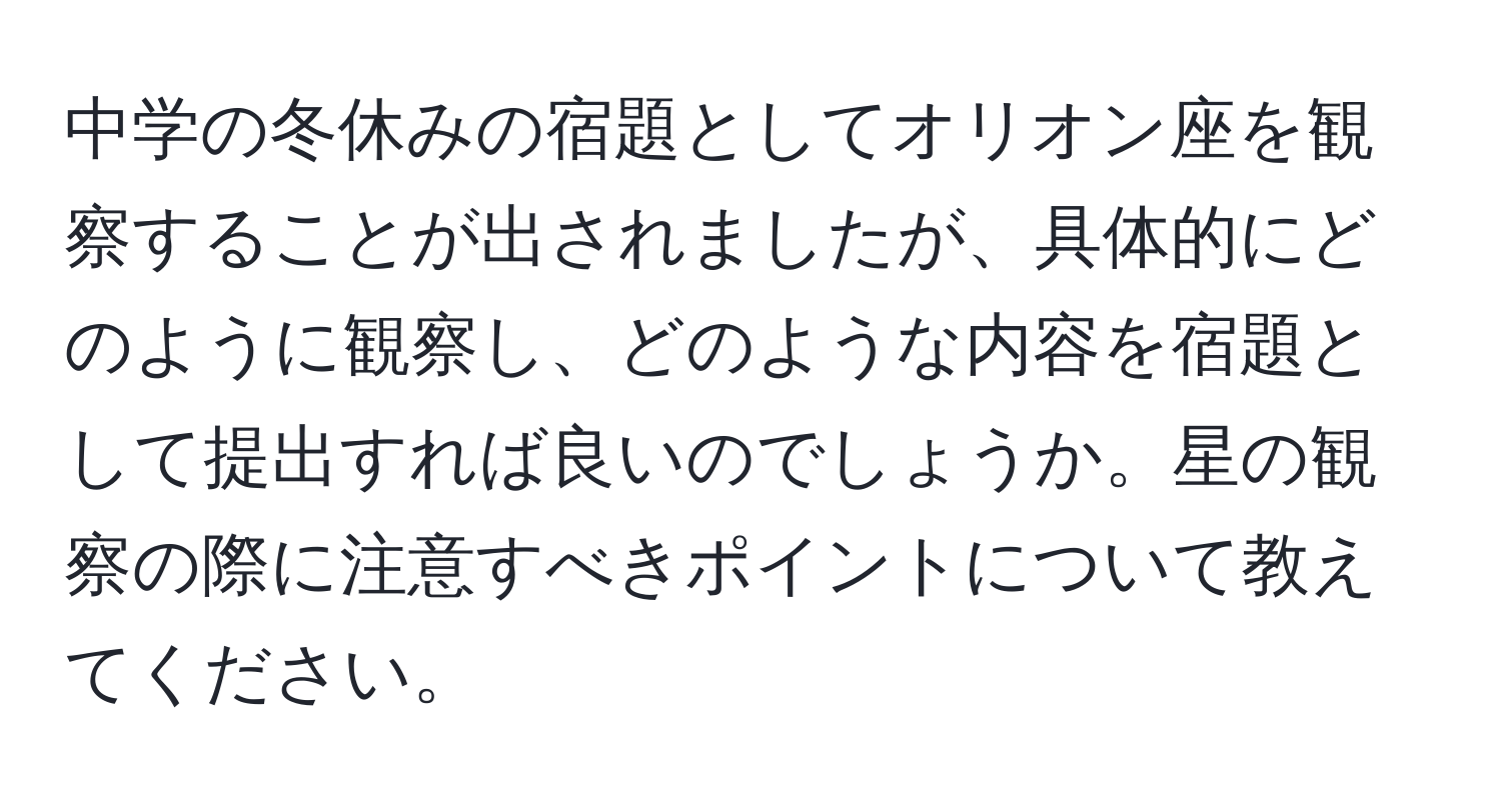 中学の冬休みの宿題としてオリオン座を観察することが出されましたが、具体的にどのように観察し、どのような内容を宿題として提出すれば良いのでしょうか。星の観察の際に注意すべきポイントについて教えてください。