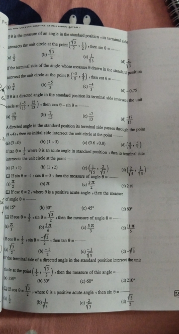 # 9 is the measure of an angle in the standard position , its terminal si
ntersects the unit circle at the point ( sqrt(3)/2 , 1/2 ) then sin θ = _
ja)  1/2  (b)  sqrt(3)/2  (c)  1/sqrt[3](3)  (d)  2/sqrt(5) 
of the terminal side of the angle whose measure θ drawn in the standans position
intersect the unit circle at the point B( (-3)/5 , 4/5 ) then co θ = _
(2)  5/4  (b)  (-5)/3  (c)  (-4)/3  (d) - (),75
€ If θ is a directed angle in the standard position its terminal side intersect the unit
circle at ( (-5)/13 , 12/13 ) , then cos θ -sin θ = _
(2)  17/13  (b)  7/13  (c)  (-7)/13  (d)  (-17)/13 
A directed angle in the standard position its terminal aide passes through the point
|3* 4| , then its initial side intersect the unit circle at the point _
·(a) (3,0) (b) (1,0) (c) (0.6,0.8) (d) ( 4/3 , 5/1 )
If ran θ = 1/2  where θ is an acute angle in standard position , them its terminal side
ntersects the unit circle at the point .......
(a) (2,1) (b) (1,2) (c) ( 1/sqrt(5) , 2/sqrt(5) ) (d) ( 2/sqrt(5) , 1/sqrt(5) )
() If sár θ =-1 θ =0 hen the measure of angleθ _
(3)  π /2  (b)π (c)  3π /2  (d)2π
□ Ifcsc θ =2 , where θ is a positive acute angle , then the measure 
of angle θ =_
15° (b) 30° (c) 45° (d) 60°
Ifcos θ = 1/2 ,sin θ = sqrt(3)/2  , then the measure of angle θ = _
(a)  π /3  (b)  5π /6  (c)  5π /3  (d)  11π /6 
H cos θ = 1/2 ,sin θ = (-sqrt(3))/2  , then tan θ =
(2)  sqrt(3)/2  (b)  (-1)/2  (c)  (-1)/sqrt(3)  (d) -sqrt(3)
lf the terminal side of a directed angle in the standard position intersect the unit
circle at the point ( 1/2 , sqrt(3)/2 ) , then the measure of this angle = ·······
(a) 150° (b) 30° (c) 60° (d) 210°
Q N cos θ = sqrt(3)/2  , where θ is a positive acute angle , then sin θ = _
(a)  1/2  (b)  1/sqrt[3](3)  (c)  2/sqrt(3)  (d)  sqrt(3)/2 