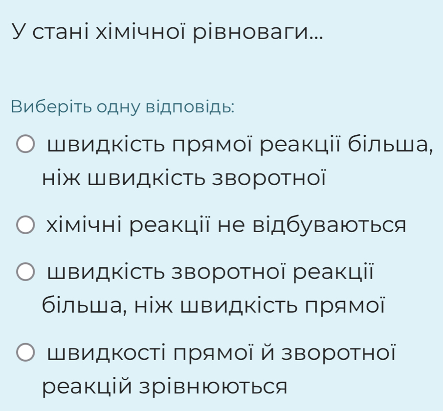 У стані хімічної рівноваги... 
Виберіть одну відповідь: 
Швидкість πрямοї реакції бίльша, 
ніж ШΒИДкість зΒоротноï 
Χімічні реакції не відбуваються 
Швидкість зворотної реакції 
більша, ніж ШвидΚість πрямої 
ШΒиДΚості πрямої й зворотно 
реакцій зрівнюються