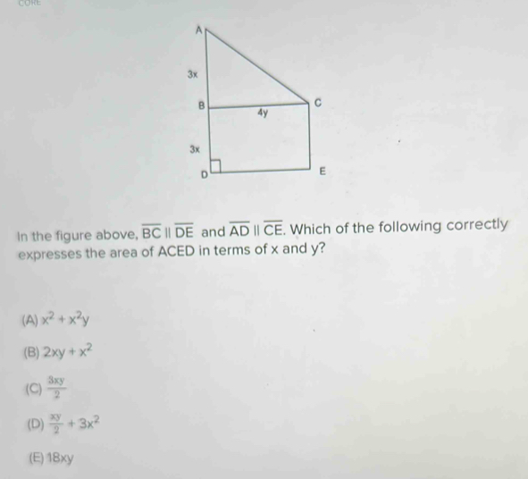 CORE
In the figure above, overline BCparallel overline DE and overline ADparallel overline CE. Which of the following correctly
expresses the area of ACED in terms of x and y?
(A) x^2+x^2y
(B) 2xy+x^2
(C)  3xy/2 
(D)  xy/2 +3x^2
(E) 18xy