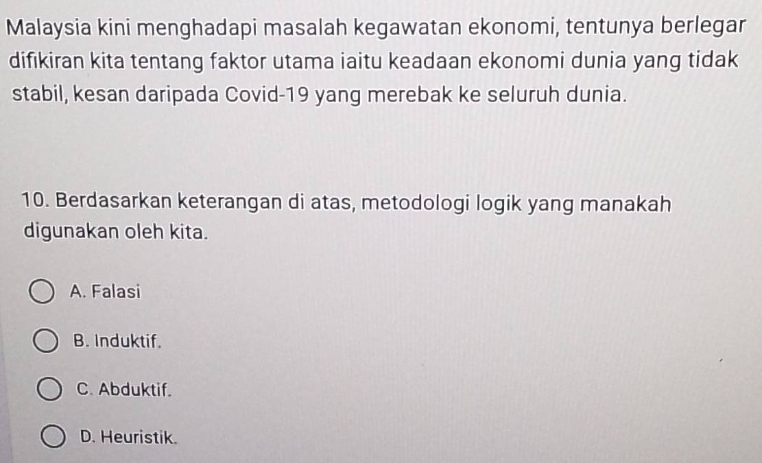 Malaysia kini menghadapi masalah kegawatan ekonomi, tentunya berlegar
difıkiran kita tentang faktor utama iaitu keadaan ekonomi dunia yang tidak
stabil, kesan daripada Covid-19 yang merebak ke seluruh dunia.
10. Berdasarkan keterangan di atas, metodologi logik yang manakah
digunakan oleh kita.
A. Falasi
B. Induktif.
C. Abduktif.
D. Heuristik.