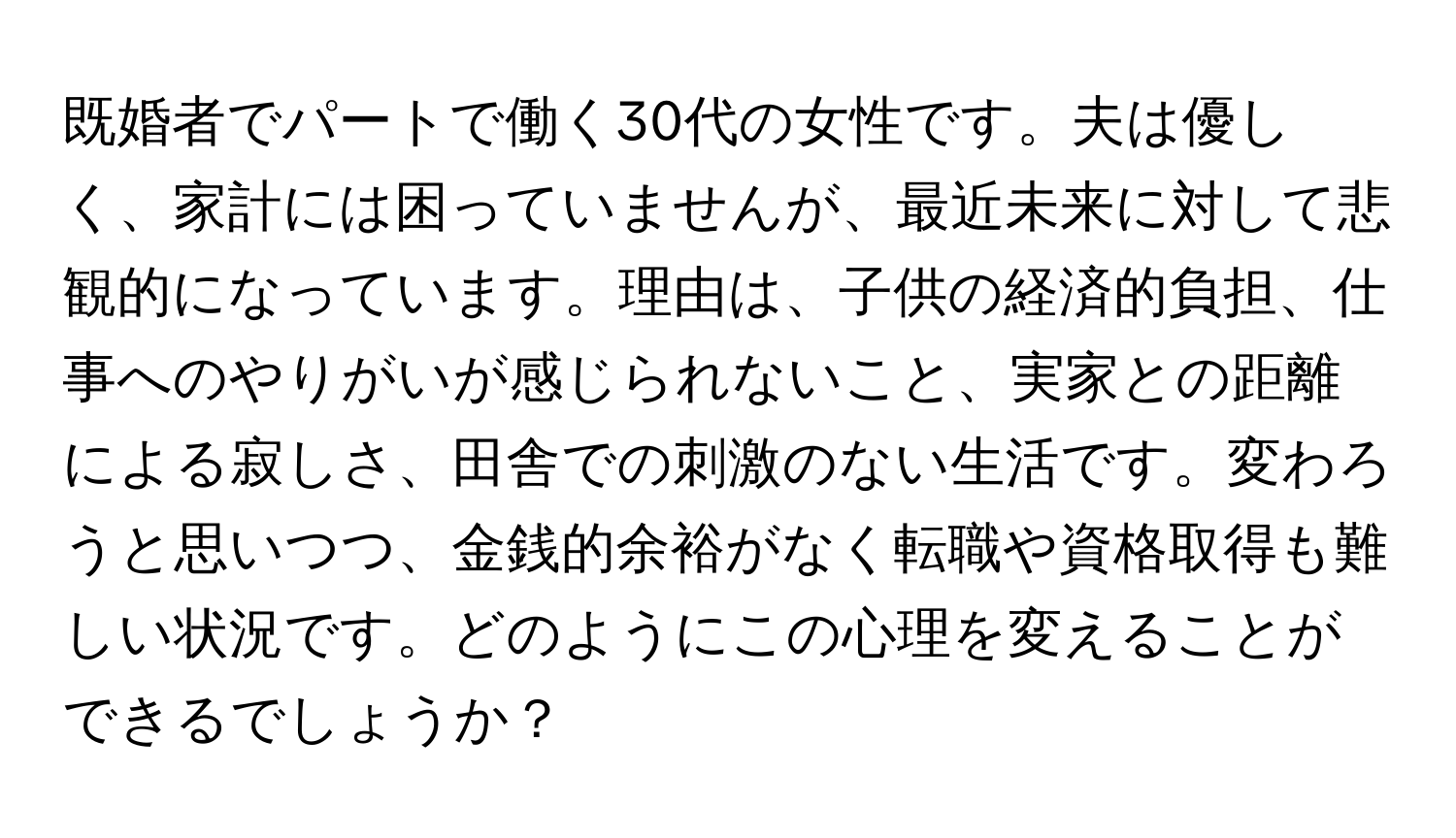 既婚者でパートで働く30代の女性です。夫は優しく、家計には困っていませんが、最近未来に対して悲観的になっています。理由は、子供の経済的負担、仕事へのやりがいが感じられないこと、実家との距離による寂しさ、田舎での刺激のない生活です。変わろうと思いつつ、金銭的余裕がなく転職や資格取得も難しい状況です。どのようにこの心理を変えることができるでしょうか？