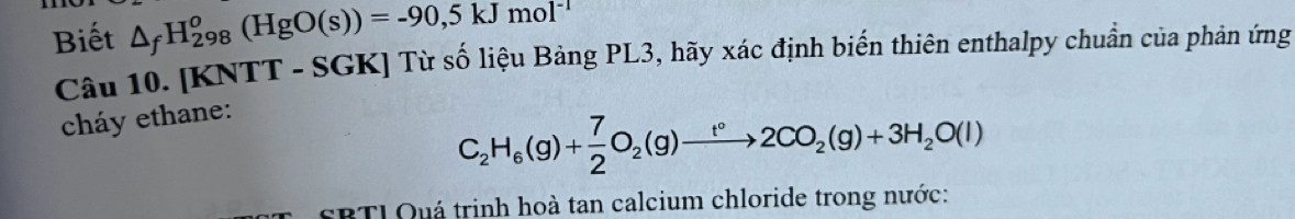 Biết △ _fH_(298)^o(HgO(s))=-90,5kJmol^(-1)
Câu 10. [KNTT - SGK] Từ số liệu Bảng PL3, hãy xác định biến thiên enthalpy chuẩn của phản ứng 
cháy ethane:
C_2H_6(g)+ 7/2 O_2(g)to 2CO_2(g)+3H_2O(l)
SBTL Quá trinh hoà tan calcium chloride trong nước: