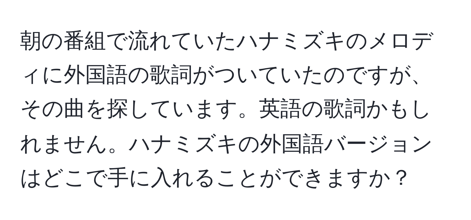 朝の番組で流れていたハナミズキのメロディに外国語の歌詞がついていたのですが、その曲を探しています。英語の歌詞かもしれません。ハナミズキの外国語バージョンはどこで手に入れることができますか？