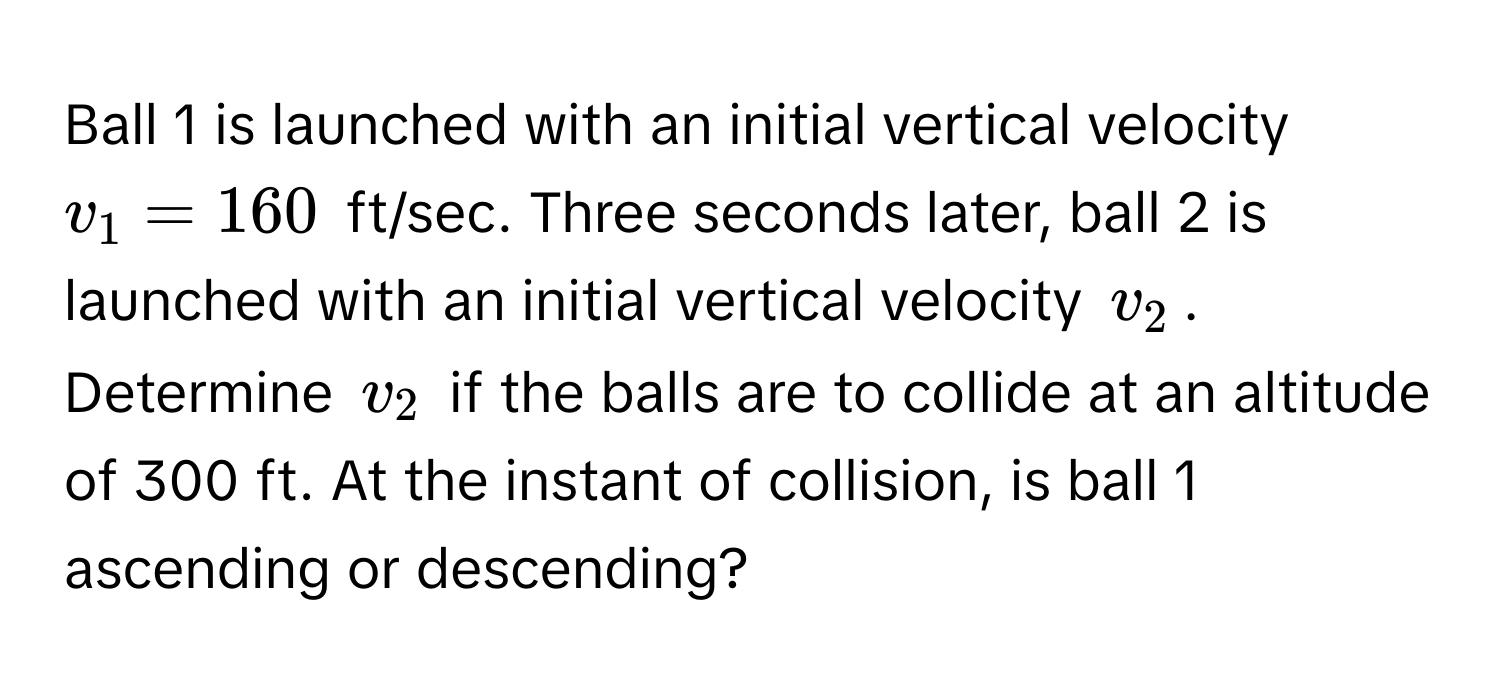 Ball 1 is launched with an initial vertical velocity $v_1 = 160$ ft/sec. Three seconds later, ball 2 is launched with an initial vertical velocity $v_2$. Determine $v_2$ if the balls are to collide at an altitude of 300 ft. At the instant of collision, is ball 1 ascending or descending?