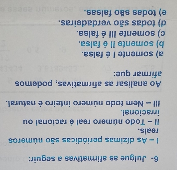 6- Julgue as afirmativas a seguir:
I - As dízimas periódicas são números
reais.
II - Todo número real é racional ou
irracional.
III - Nem todo número inteiro é natural.
Ao analisar as afirmativas, podemos
afirmar que:
a) somente I é falsa.
b) somente II é falsa.
c) somente III é falsa.
d) todas são verdadeiras.
e) todas são falsas.
