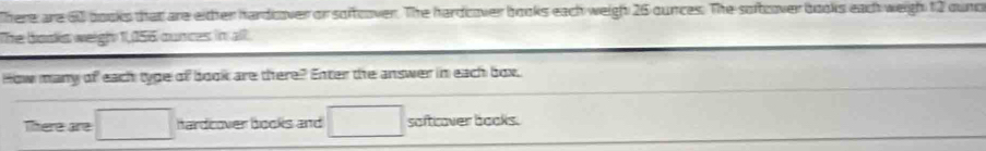 There are 60 books that are either hardcover or soffcover. The hardcover books each weigh 26 ounces. The sofover books each weigh 12 ound 
The bosks weigh 1,156 ounces in all 
How many of each type of book are there? Enter the answer in each box, 
There are □ hardcover books and □ softcover books.