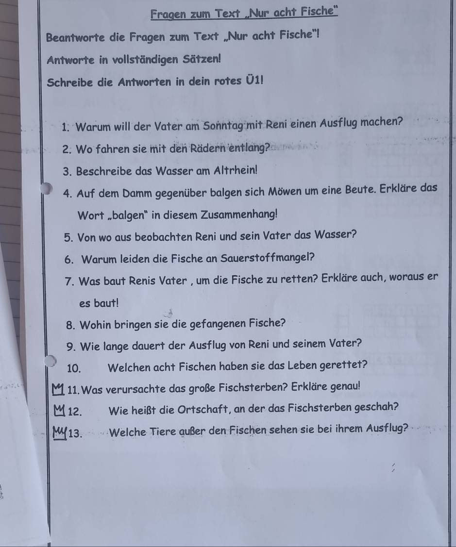 Fragen zum Text „Nur acht Fische" 
Beantworte die Fragen zum Text „Nur acht Fische"! 
Antworte in vollständigen Sätzen! 
Schreibe die Antworten in dein rotes Ü1! 
1. Warum will der Vater am Sonntag mit Reni einen Ausflug machen? 
2. Wo fahren sie mit den Rädern entlang? 
3. Beschreibe das Wasser am Altrhein! 
4. Auf dem Damm gegenüber balgen sich Möwen um eine Beute. Erkläre das 
Wort „balgen" in diesem Zusammenhang! 
5. Von wo aus beobachten Reni und sein Vater das Wasser? 
6. Warum leiden die Fische an Sauerstoffmangel? 
7. Was baut Renis Vater , um die Fische zu retten? Erkläre auch, woraus er 
es baut! 
8. Wohin bringen sie die gefangenen Fische? 
9. Wie lange dauert der Ausflug von Reni und seinem Vater? 
10. Welchen acht Fischen haben sie das Leben gerettet? 
11. Was verursachte das große Fischsterben? Erkläre genau! 
12. . Wie heißt die Ortschaft, an der das Fischsterben geschah? 
13. Welche Tiere außer den Fischen sehen sie bei ihrem Ausflug?