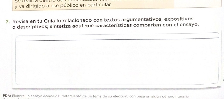 Se réaliza dem 
y va dirigido a ese público en particular. 
7. Revisa en tu Guía lo relacionado con textos argumentativos, expositivos 
o descriptivos; sintetiza aquí qué características comparten con el ensayo. 
PDA: Elabora un ensayo acerca del tratamiento de un tema de su elección, con base en algún género literario