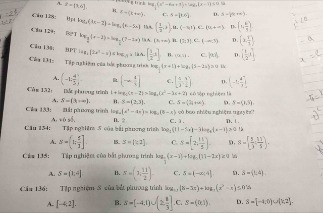 Miong trình log _ 1/3 (x^2-6x+5)+log _3(x-1)≤ 0 là
A. S=(5;6]. B. S=(1;+∈fty ). C. S=[1;6]. D. S=[6;+∈fty ).
Câu 128: €£Bpt log _2(3x-2)>log _2(6-5x) làA. ( 1/2 ;3). B. (-3;1) C. (0;+∈fty ). D. (1: 6/5 ).
Câu 129: BPT log _ 3/6 (x-2)>log _ x/6 (7-2x) làA. (3;+∈fty ). B. (2;3). C. (-∈fty ;3). D. (3, 7/2 ).
Câu 130: : BPT log _2(2x^2-x)≤ log _sqrt(3)xliA.[ 1/2 ;1]. B. (0;1). C. [0,1]. D. ( 1/2 ;1].
Câu 131: Tập nghiệm của bất phương trình log _ 1/2 (x+1)+log _2(5-2x)≥ 0 là:
A. (-1; 4/3 ). B. (-∈fty ; 4/3 ] C. [ 4/3 ; 5/2 ). D. (-1: 4/3 ].
Câu 132: Bất phương trình 1+log _2(x-2)>log _2(x^2-3x+2) có tập nghiệm là
A. S=(3;+∈fty ). B. S=(2;3). C. S=(2;+∈fty ). D. S=(1;3).
Câu 133: Bất phương trình log _4(x^2-4x)>log _2(8-x) có bao nhiêu nghiệm nguyên?
A. v0shat o. B. 2 . C. 3 . D. 1.
Câu 134:    Tập nghiệm S của bất phương trình log _2(11-5x)-3log _8(x-1)≥ 0 là
A. S=(1; 5/3 ]. B. S=(1;2]. C. S=[2; 11/5 ). D. S=[ 5/3 ; 11/5 ).
Câu 135: Tập nghiệm của bất phương trình log _ 1/3 (x-1)+log _3(11-2x)≥ 0 là
A. S=(1;4]. B. S=(3; 11/2 ). C. S=(-∈fty ;4]. D. S=(1;4).
Câu 136: Tập nghiệm S của bất phương trình log _0.5(8-3x)+log _2(x^2-x)≤ 01a
A. [-4;2]. B. S=[-4;1)∪ (2; 8/3 ] C. □  S=(0;1). D. S=[-4;0)∪ (1;2].