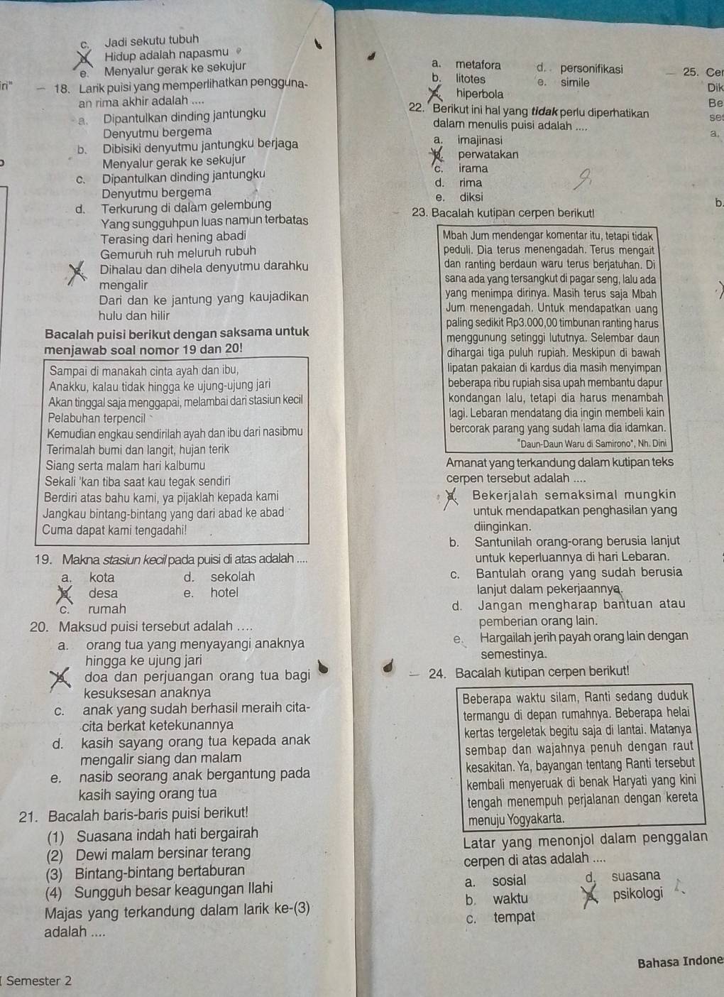 c. Jadi sekutu tubuh
Hidup adalah napasmu 。
a. metafora
e. Menyalur gerak ke sekujur d personifikasi 25. Cer
b. litotes
ri" — 18. Larik puisi yang memperlihatkan pengguna- hiperbola e. simile Dik
an rima akhir adalah ....
Be
a. Dipantulkan dinding jantungku
22. Berikut ini hal yang tidak perlu diperhatikan se
dalam menulis puisi adalah ....
Denyutmu bergema a. imajinasi
a.
b. Dibisiki denyutmu jantungku berjaga
Menyalur gerak ke sekujur
perwatakan
c. Dipantulkan dinding jantungku c. irama d. rima
Denyutmu bergema e. diksi
b.
d. Terkurung di dalam gelembung 23. Bacalah kutipan cerpen berikut!
Yang sungguhpun luas namun terbatas
Terasing dari hening abadi Mbah Jum mendengar komentar itu, tetapi tidak
Gemuruh ruh meluruh rubuh peduli. Dia terus menengadah. Terus mengait
Dihalau dan dihela denyutmu darahku dan ranting berdaun waru terus berjatuhan. Di
mengalir
sana ada yang tersangkut di pagar seng, lalu ada
Dari dan ke jantung yang kaujadikan yang menimpa dirinya. Masih terus saja Mbah
Jum menengadah. Untuk mendapatkan uang
hulu dan hilir paling sedikit Rp3.000,00 timbunan ranting harus
Bacalah puisi berikut dengan saksama untuk menggunung setinggi lututnya. Selembar daun
menjawab soal nomor 19 dan 20! dihargai tiga puluh rupiah. Meskipun di bawah
Sampai di manakah cinta ayah dan ibu, lipatan pakaian di kardus dia masih menyimpan
Anakku, kalau tidak hingga ke ujung-ujung jari beberapa ribu rupiah sisa upah membantu dapur
Akan tinggal saja menggapai, melambai dari stasiun kecil kondangan lalu, tetapi dia harus menambah
Pelabuhan terpencil lagi. Lebaran mendatang dia ingin membeli kain
Kemudian engkau sendirilah ayah dan ibu dari nasibmu bercorak parang yang sudah lama dia idamkan.
Terimalah bumi dan langit, hujan terik "Daun-Daun Waru di Samirono", Nh. Dini
Siang serta malam hari kalbumu Amanat yang terkandung dalam kutipan teks
Sekali 'kan tiba saat kau tegak sendiri cerpen tersebut adalah ....
Berdiri atas bahu kami, ya pijaklah kepada kami Bekerjalah semaksimal mungkin
Jangkau bintang-bintang yang dari abad ke abad untuk mendapatkan penghasilan yang
Cuma dapat kami tengadahi! diinginkan.
b. Santunilah orang-orang berusia lanjut
19. Makna stasiun kecil pada puisi di atas adalah .... untuk keperluannya di hari Lebaran.
a. kota d. sekolah c. Bantulah orang yang sudah berusia
desa e. hotel lanjut dalam pekerjaannya.
c. rumah d. Jangan mengharap bantuan atau
20. Maksud puisi tersebut adalah … pemberian orang lain.
e.
a. orang tua yang menyayangi anaknya Hargailah jerih payah orang lain dengan
hingga ke ujung jari semestinya.
doa dan perjuangan orang tua bagi 24. Bacalah kutipan cerpen berikut!
kesuksesan anaknya
c. anak yang sudah berhasil meraih cita- Beberapa waktu silam, Ranti sedang duduk
cita berkat ketekunannya termangu di depan rumahnya. Beberapa helai
d. kasih sayang orang tua kepada anak kertas tergeletak begitu saja di lantai. Matanya
mengalir siang dan malam sembap dan wajahnya penuh dengan raut
e. nasib seorang anak bergantung pada kesakitan. Ya, bayangan tentang Ranti tersebut
kasih saying orang tua kembali menyeruak di benak Haryati yang kini
21. Bacalah baris-baris puisi berikut! tengah menempuh perjalanan dengan kereta
(1) Suasana indah hati bergairah menuju Yogyakarta.
(2) Dewi malam bersinar terang Latar yang menonjol dalam penggalan
(3) Bintang-bintang bertaburan cerpen di atas adalah ....
(4) Sungguh besar keagungan Ilahi a. sosial d suasana
Majas yang terkandung dalam larik ke-(3) b waktu psikologi
adalah .... c. tempat
Bahasa Indone
Semester 2