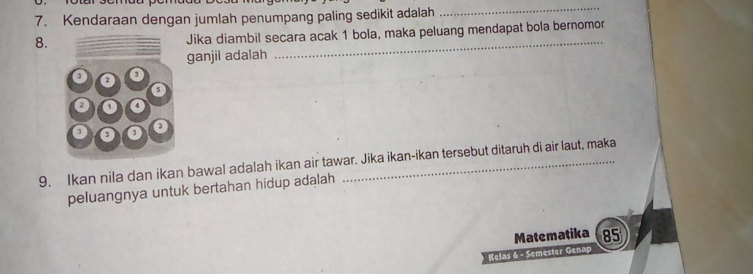 Kendaraan dengan jumlah penumpang paling sedikit adalah 
_ 
8. 
_ 
Jika diambil secara acak 1 bola, maka peluang mendapat bola bernomor 
ganjil adalah 
9. Ikan nila dan ikan bawal adalah ikan air tawar. Jika ikan-ikan tersebut ditaruh di air laut, maka 
peluangnya untuk bertahan hidup adalah 
Matematika 85 
Kelas 6 - Semester Genap