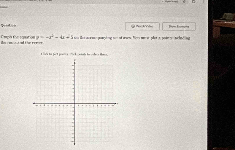 Open to and 

Question Watch Video Show Examples 
Graph the equation y=-x^2-4x+5 on the accompanying set of axes. You must plot 5 points including 
the roots and the vertex. 
Click to plot points. Click points to delete them.