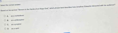 Select the correct answer
Sesed on his sermon 'Sinners in the Hands of an Angry God ," which phrase best describes how Jonathan Edwards interacted with his audience?
A. as a nonbeliever
B. as a philosopher
C. as a prophet
D. as a saint